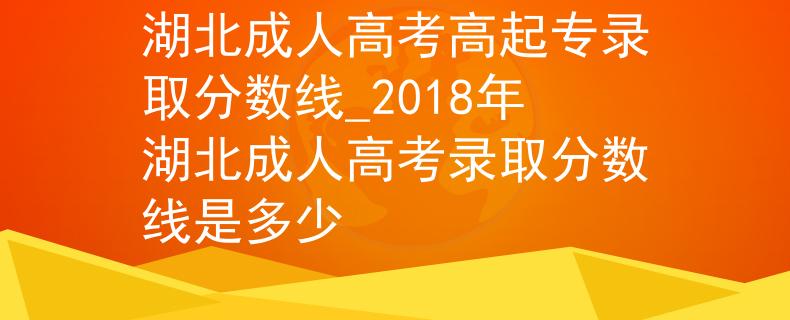 湖北成人高考高起专录取分数线_2018年湖北成人高考录取分数线是多少