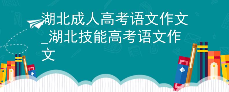 湖北成人高考语文作文_湖北技能高考语文作文
