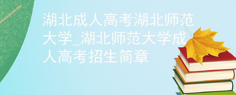 湖北成人高考湖北师范大学_湖北师范大学成人高考招生简章