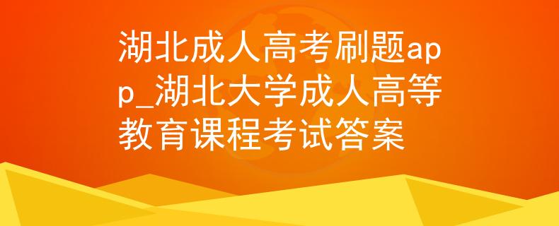 湖北成人高考刷题app_湖北大学成人高等教育课程考试答案