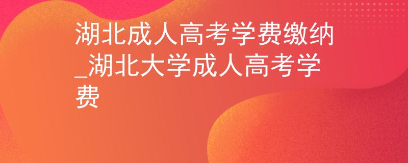湖北成人高考学费缴纳_湖北大学成人高考学费