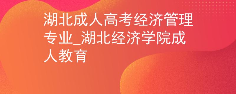 湖北成人高考经济管理专业_湖北经济学院成人教育