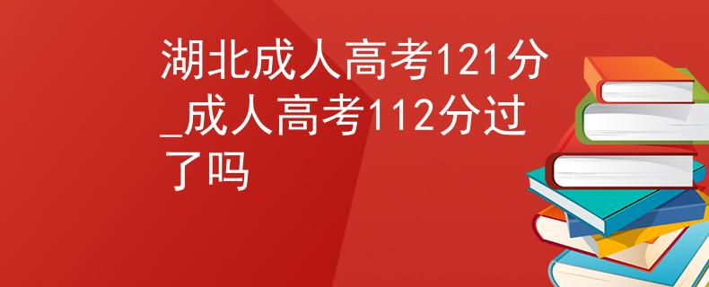 湖北成人高考121分_成人高考112分过了吗