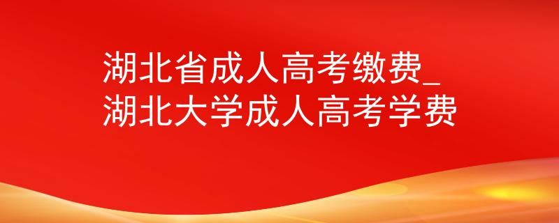 湖北省成人高考缴费_湖北大学成人高考学费