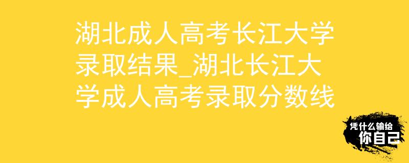 湖北成人高考长江大学录取结果_湖北长江大学成人高考录取分数线