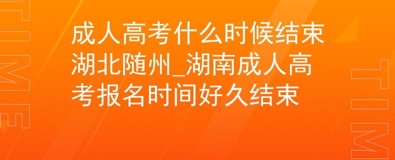 成人高考什么时候结束湖北随州_湖南成人高考报名时间好久结束