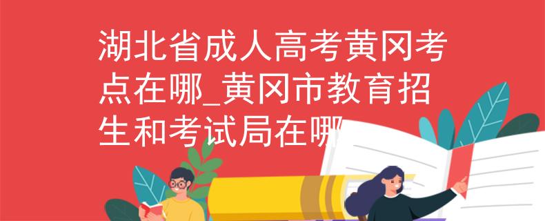 湖北省成人高考黄冈考点在哪_黄冈市教育招生和考试局在哪