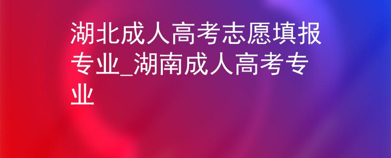 湖北成人高考志愿填报专业_湖南成人高考专业