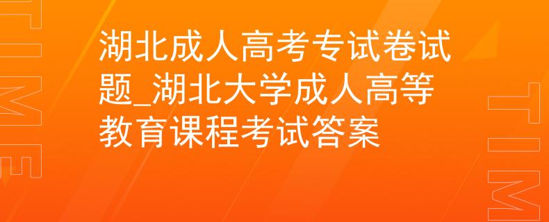 湖北成人高考专试卷试题_湖北大学成人高等教育课程考试答案