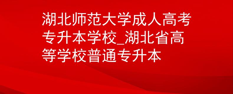 湖北师范大学成人高考专升本学校_湖北省高等学校普通专升本
