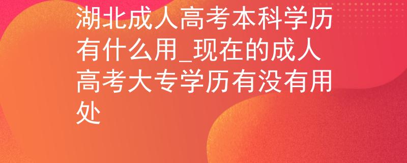 湖北成人高考本科学历有什么用_现在的成人高考大专学历有没有用处