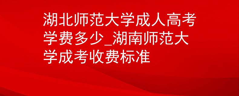 湖北师范大学成人高考学费多少_湖南师范大学成考收费标准