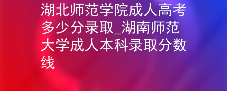 湖北师范学院成人高考多少分录取_湖南师范大学成人本科录取分数线