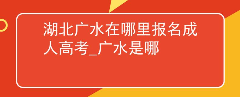 湖北广水在哪里报名成人高考_广水是哪