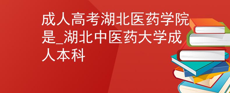 成人高考湖北医药学院是_湖北中医药大学成人本科