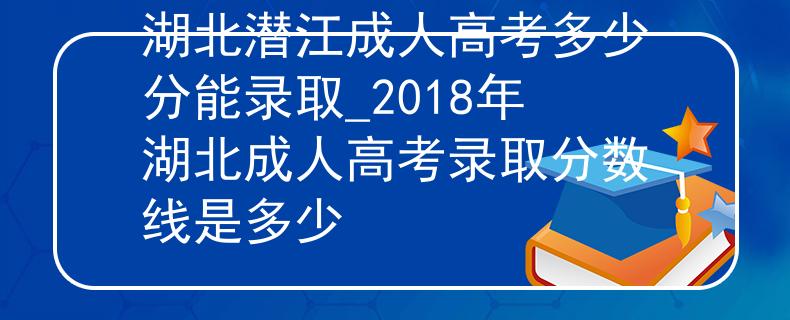 湖北潜江成人高考多少分能录取_2018年湖北成人高考录取分数线是多少
