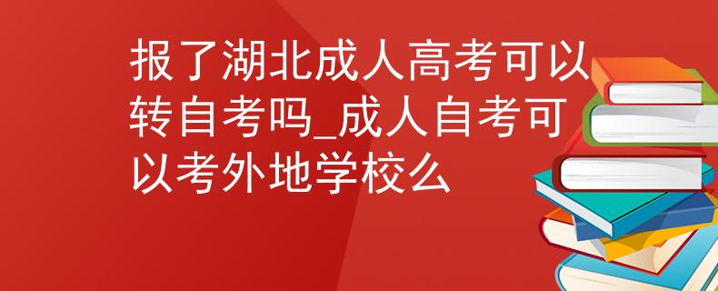 报了湖北成人高考可以转自考吗_成人自考可以考外地学校么