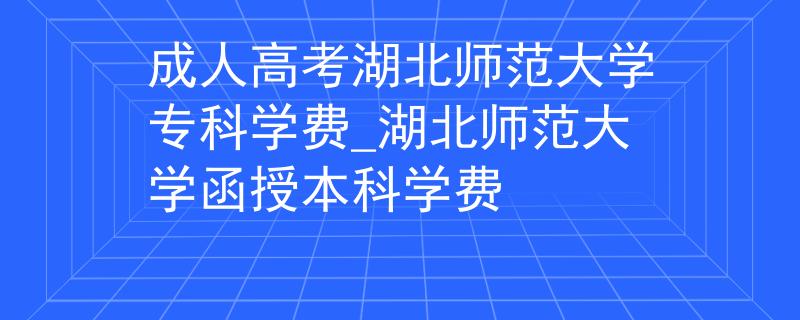 成人高考湖北师范大学专科学费_湖北师范大学函授本科学费