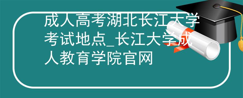 成人高考湖北长江大学考试地点_长江大学成人教育学院官网