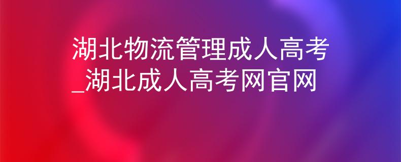 湖北物流管理成人高考_湖北成人高考网官网