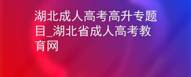 湖北成人高考高升专题目_湖北省成人高考教育网