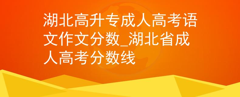湖北高升专成人高考语文作文分数_湖北省成人高考分数线
