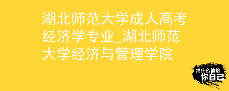 湖北师范大学成人高考经济学专业_湖北师范大学经济与管理学院