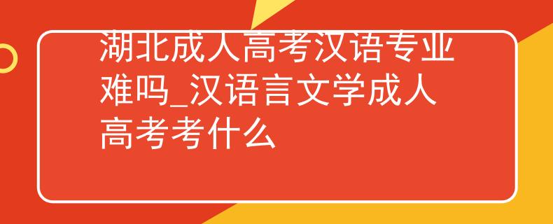 湖北成人高考汉语专业难吗_汉语言文学成人高考考什么