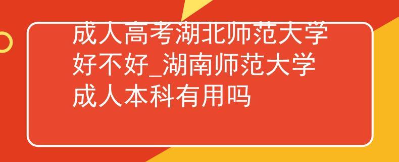成人高考湖北师范大学好不好_湖南师范大学成人本科有用吗