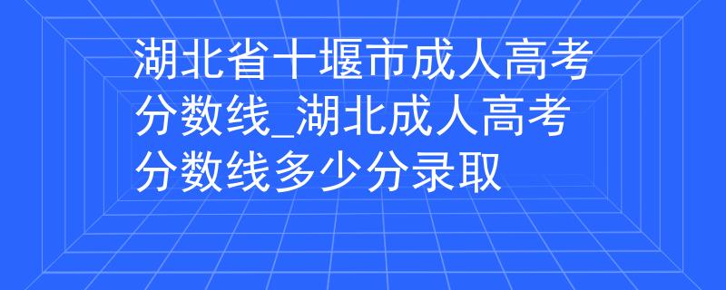 湖北省十堰市成人高考分数线_湖北成人高考分数线多少分录取