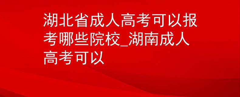 湖北省成人高考可以报考哪些院校_湖南成人高考可以