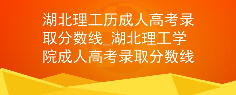 湖北理工历成人高考录取分数线_湖北理工学院成人高考录取分数线