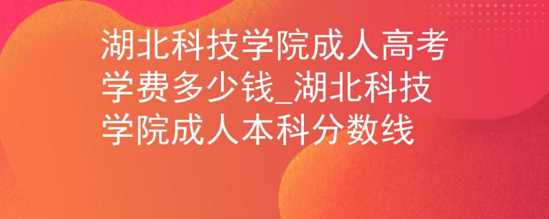 湖北科技学院成人高考学费多少钱_湖北科技学院成人本科分数线