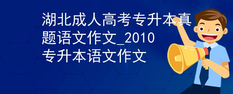 湖北成人高考专升本真题语文作文_2010专升本语文作文