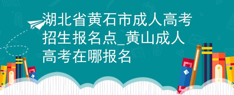 湖北省黄石市成人高考招生报名点_黄山成人高考在哪报名