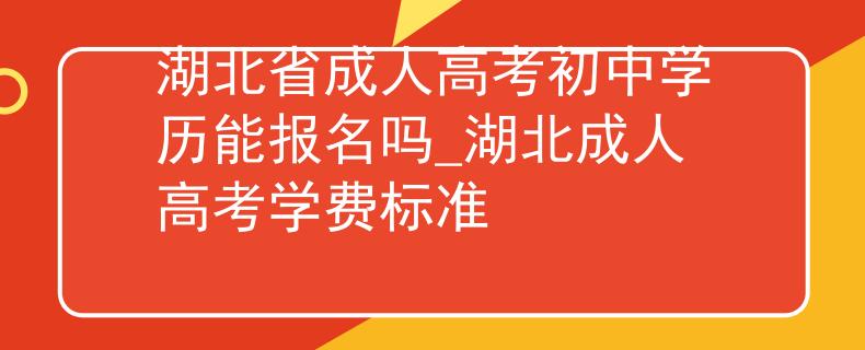 湖北省成人高考初中学历能报名吗_湖北成人高考学费标准