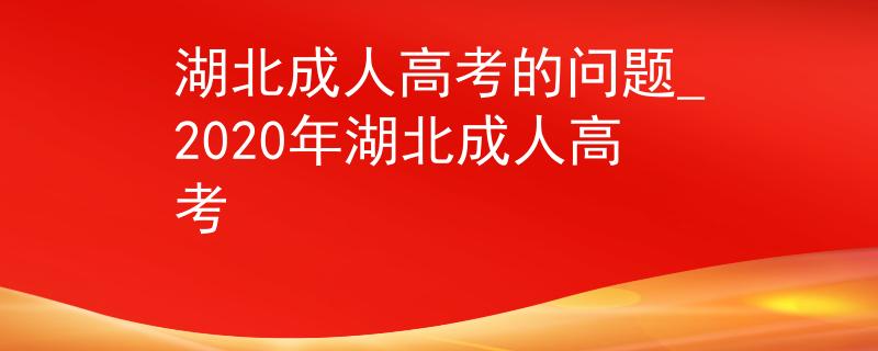 湖北成人高考的问题_2020年湖北成人高考