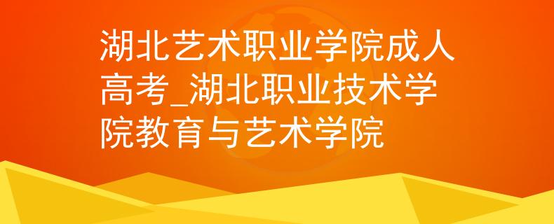 湖北艺术职业学院成人高考_湖北职业技术学院教育与艺术学院