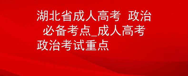 湖北省成人高考 政治 必备考点_成人高考政治考试重点