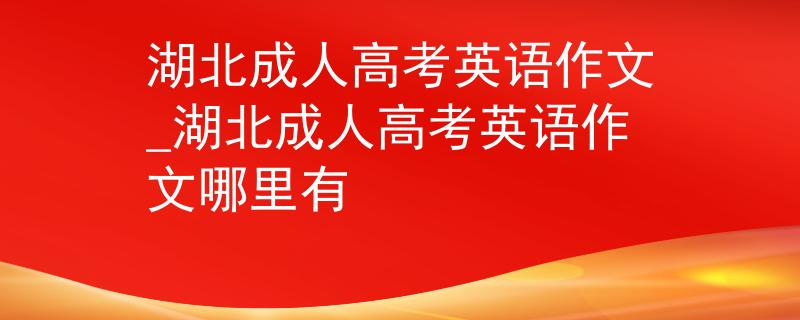 湖北成人高考英语作文_湖北成人高考英语作文哪里有