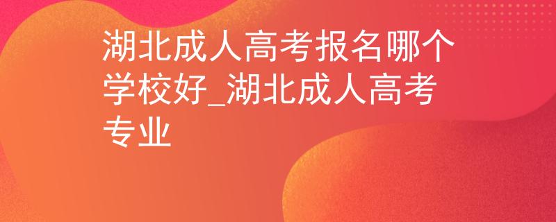 湖北成人高考报名哪个学校好_湖北成人高考专业