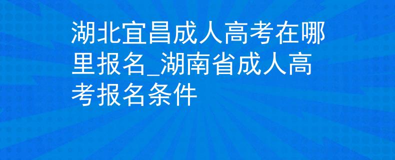 湖北宜昌成人高考在哪里报名_湖南省成人高考报名条件 湖北宜昌成人高考在哪里报名_湖南省成人高考报名条件