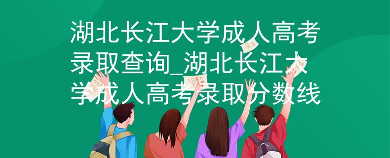 湖北长江大学成人高考录取查询_湖北长江大学成人高考录取分数线