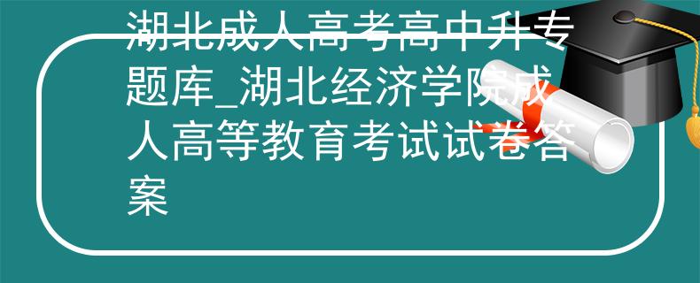 湖北成人高考高中升专题库_湖北经济学院成人高等教育考试试卷答案