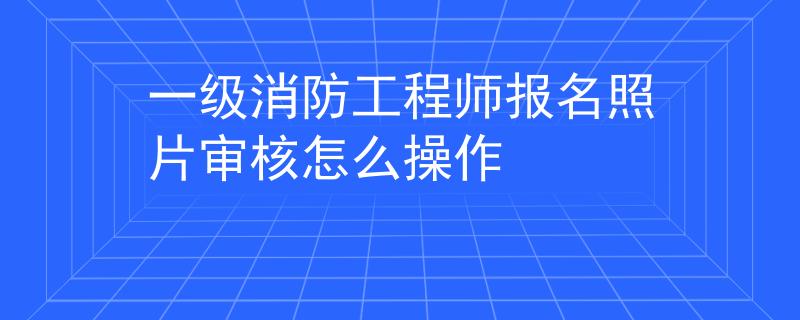 一级消防工程师报名照片审核怎么操作
