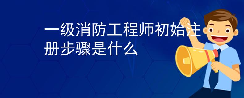 一级消防工程师初始注册步骤是什么
