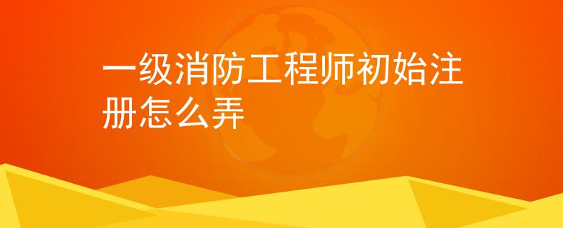 一级消防工程师初始注册怎么弄
