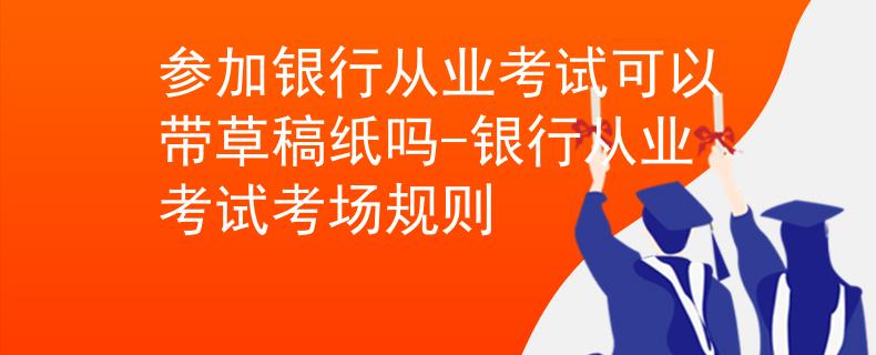 参加银行从业考试可以带草稿纸吗-银行从业考试考场规则