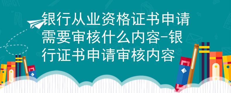 银行从业资格证书申请需要审核什么内容-银行证书申请审核内容