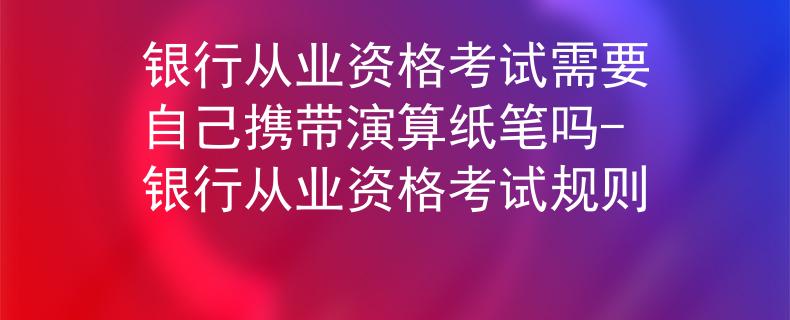 银行从业资格考试需要自己携带演算纸笔吗-银行从业资格考试规则